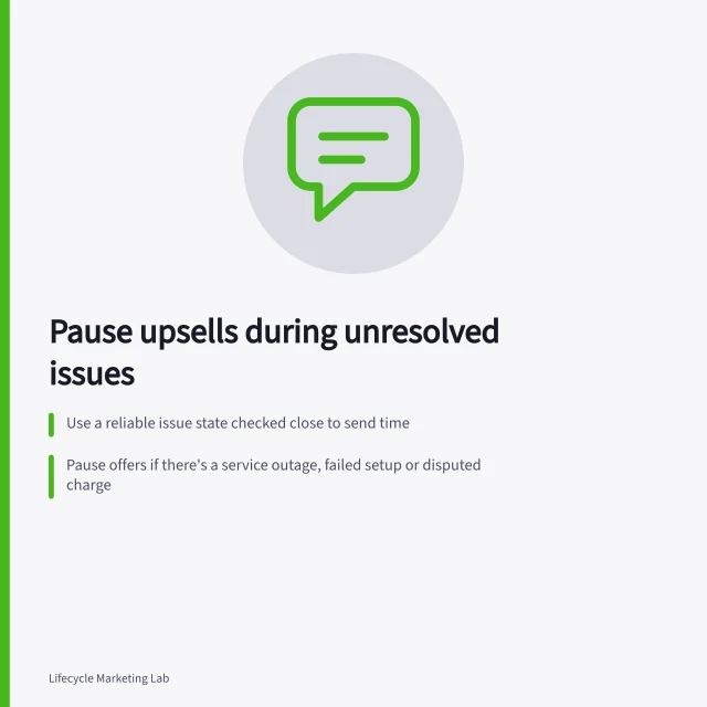 Pause upsells during unresolved issues: Use a reliable issue state checked close to send time; Pause offers if there's a service outage, failed setup or disputed charge; Resume only after checking support record and customer context. Avoiding upsell messages during an unresolved support issue
