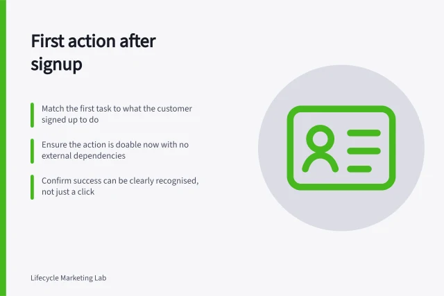 First action after signup: Match the first task to what the customer signed up to do; Ensure the action is doable now with no external dependencies; Confirm success can be clearly recognised, not just a click. Choosing the first useful action after signup