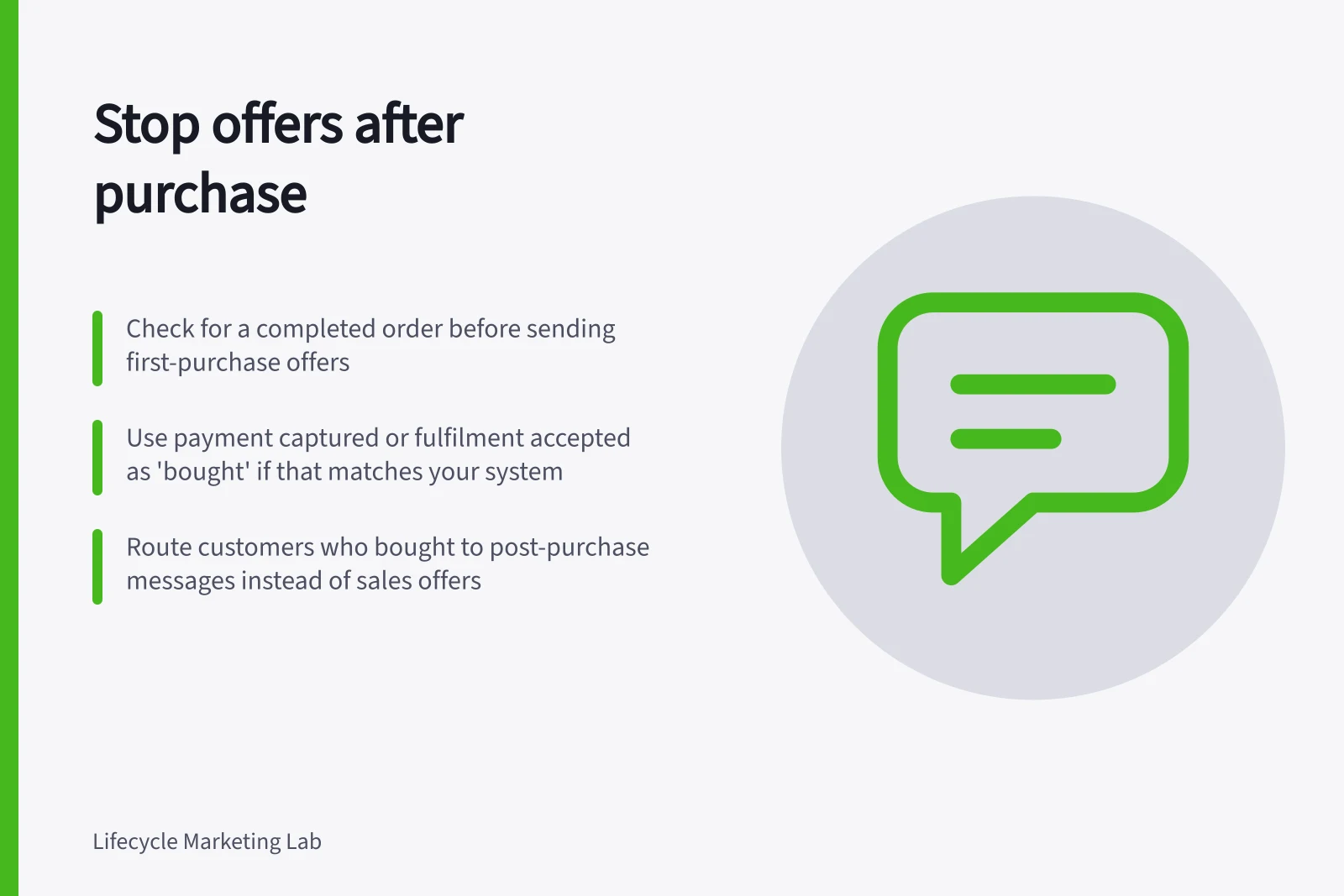 Stop offers after purchase: Check for a completed order before sending first-purchase offers; Use payment captured or fulfilment accepted as 'bought' if that matches your system; Route customers who bought to post-purchase messages instead of sales offers